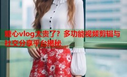 糖心vlog太贵了？多功能视频剪辑与社交分享平台揭秘