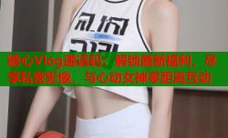 糖心Vlog邀请码：解锁最新福利，尽享私密影像，与心动女神零距离互动