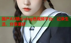 国产AV糖心vlog色视频平台：记录生活，分享美好