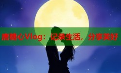 唐糖心Vlog：记录生活，分享美好