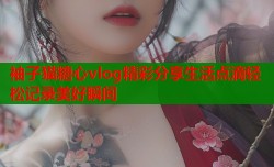 袖子猫糖心vlog精彩分享生活点滴轻松记录美好瞬间