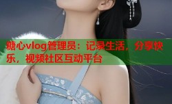 糖心vlog管理员：记录生活，分享快乐，视频社区互动平台