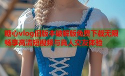 糖心vlog旧版本破解版免费下载无限畅享高清短视频与真人交友体验
