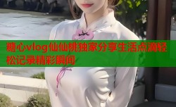 糖心vlog仙仙桃独家分享生活点滴轻松记录精彩瞬间