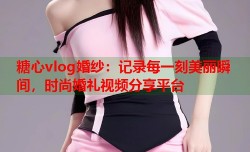 糖心vlog婚纱：记录每一刻美丽瞬间，时尚婚礼视频分享平台