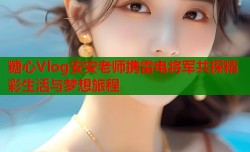 糖心Vlog安安老师携雷电将军共探精彩生活与梦想旅程