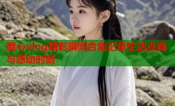 糖心vlog精彩瞬间合集记录生活点滴与感动时刻