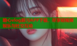 糖心vlog超污APP下载，尽享短视频娱乐与社交互动