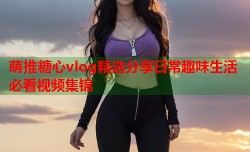 萌推糖心vlog精选分享日常趣味生活必看视频集锦