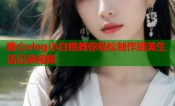 糖心vlog小白桃教你轻松制作甜美生活记录视频