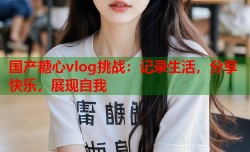 国产糖心vlog挑战：记录生活，分享快乐，展现自我