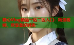 糖心Vlog精品一区二区入口：精选视频，尽享美好时光