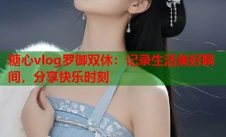 糖心vlog罗御双休：记录生活美好瞬间，分享快乐时刻