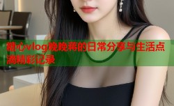 糖心vlog晚晚蒋的日常分享与生活点滴精彩记录