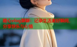 糖心vlog酥酥：记录生活美好瞬间，分享快乐与心情