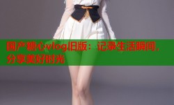 国产糖心vlog旧版：记录生活瞬间，分享美好时光