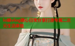 lo娘vlog糖心日常分享打造专属二次元生活体验