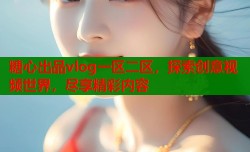 糖心出品vlog一区二区，探索创意视频世界，尽享精彩内容