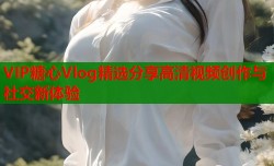 VIP糖心Vlog精选分享高清视频创作与社交新体验