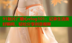91制片厂糖心vlog101：记录生活美好瞬间，轻松分享创意视频