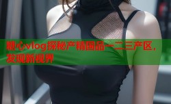 糖心vlog探秘产精国品一二三产区，发现新视界