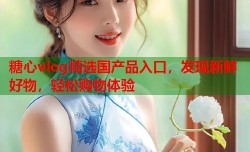 糖心vlog精选国产品入口，发现新鲜好物，轻松购物体验