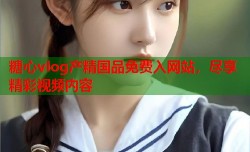 糖心vlog产精国品免费入网站，尽享精彩视频内容