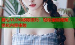 糖心VLOG移除技巧：轻松编辑视频，优化内容体验