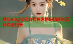 糖心vlog安安老师独家揭秘精彩生活秘诀全纪录