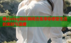 糖心vlog精彩瞬间合集带你感受生活的美好与温暖