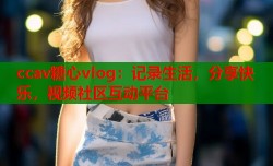ccav糖心vlog：记录生活，分享快乐，视频社区互动平台