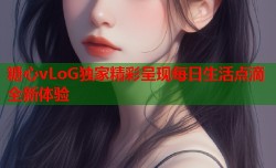 糖心vLoG独家精彩呈现每日生活点滴全新体验