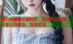 糖心纠缠番外篇知乎：探讨热门话题，分享心得体会，互动交流