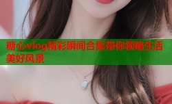 糖心vlog精彩瞬间合集带你领略生活美好风景