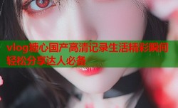vlog糖心国产高清记录生活精彩瞬间轻松分享达人必备