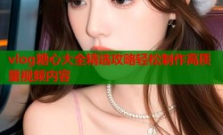vlog糖心大全精选攻略轻松制作高质量视频内容