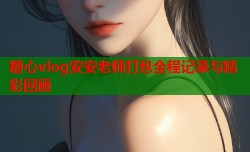 糖心vlog安安老师打包全程记录与精彩回顾