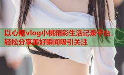 以心糖vlog小桃精彩生活记录平台，轻松分享美好瞬间吸引关注