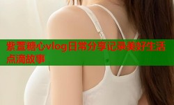 紫萱糖心vlog日常分享记录美好生活点滴故事