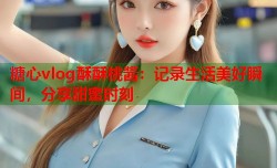 糖心vlog酥酥桃酱：记录生活美好瞬间，分享甜蜜时刻