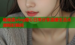晚晚酱vlog糖心日常分享温暖生活点滴精彩瞬间