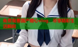 免费观看国产糖心vlog，尽享精彩生活瞬间