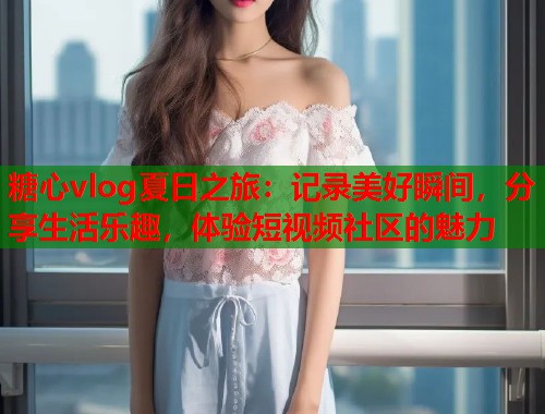 糖心vlog夏日之旅：记录美好瞬间，分享生活乐趣，体验短视频社区的魅力  第1张