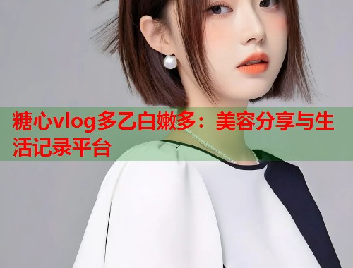 糖心vlog多乙白嫩多：美容分享与生活记录平台  第1张