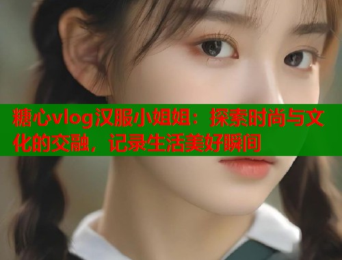 糖心vlog汉服小姐姐：探索时尚与文化的交融，记录生活美好瞬间  第1张
