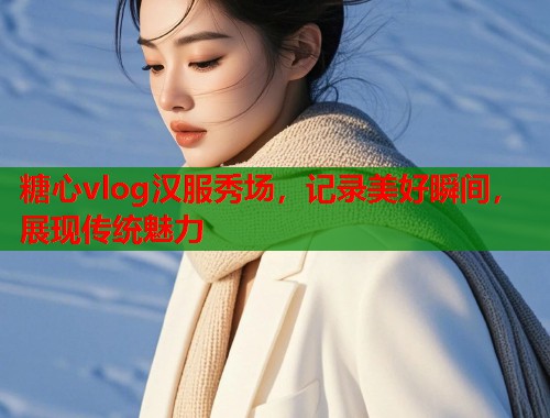 糖心vlog汉服秀场，记录美好瞬间，展现传统魅力  第1张