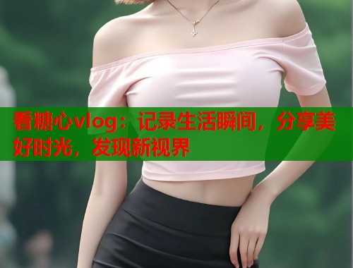 看糖心vlog：记录生活瞬间，分享美好时光，发现新视界  第2张
