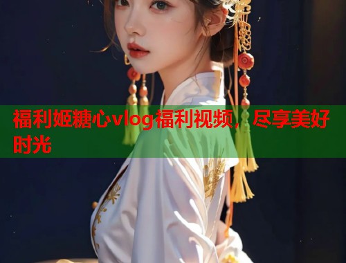 福利姬糖心vlog福利视频，尽享美好时光  第1张