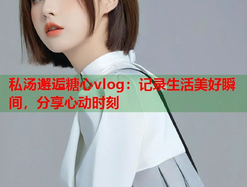 私汤邂逅糖心vlog：记录生活美好瞬间，分享心动时刻  第1张