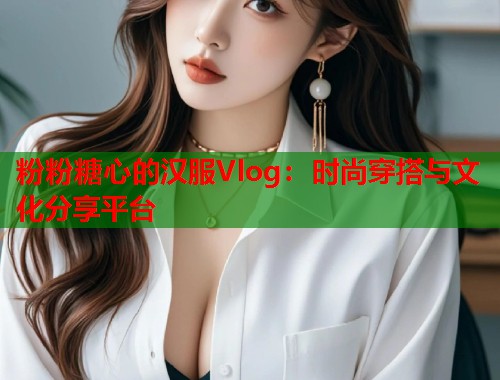 粉粉糖心的汉服Vlog：时尚穿搭与文化分享平台  第1张